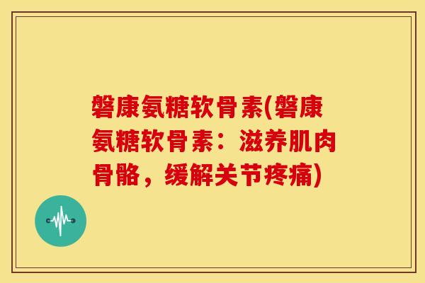 磐康氨糖软骨素(磐康氨糖软骨素:滋养肌肉骨骼,缓解关节) 磐康氨糖软骨素(磐康氨糖软骨素:滋养肌肉骨骼,缓解关节)