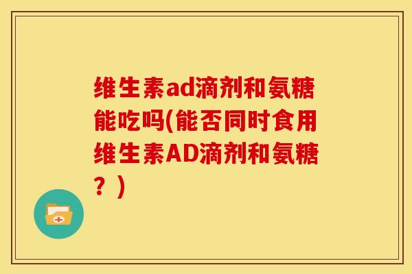 维生素ad滴剂和氨糖能吃吗(能否同时食用维生素AD滴剂和氨糖？)