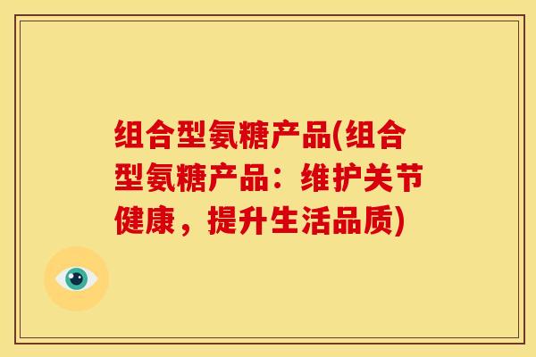 组合型氨糖产品(组合型氨糖产品:维护关节健康,提升生活品质) 组合型氨糖产品(组合型氨糖产品:维护关节健康,提升生活品质)