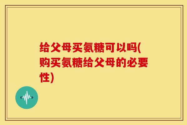给父母买氨糖可以吗(购买氨糖给父母的必要性) 给父母买氨糖可以吗(购买氨糖给父母的必要性)