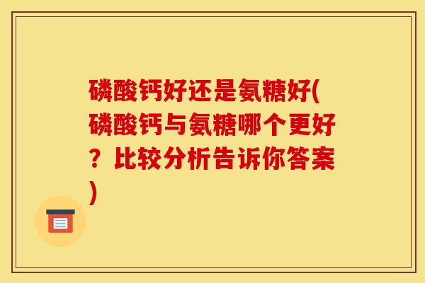 磷酸钙好还是氨糖好(磷酸钙与氨糖哪个更好?比较分析告诉你答案) 磷酸钙好还是氨糖好(磷酸钙与氨糖哪个更好?比较分析告诉你答案)