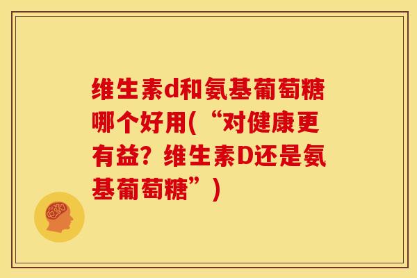 维生素d和氨基葡萄糖哪个好用(“对健康更有益？维生素D还是氨基葡萄糖”)