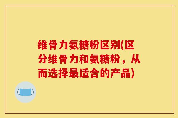 维骨力氨糖粉区别(区分维骨力和氨糖粉，从而选择适合的产品)