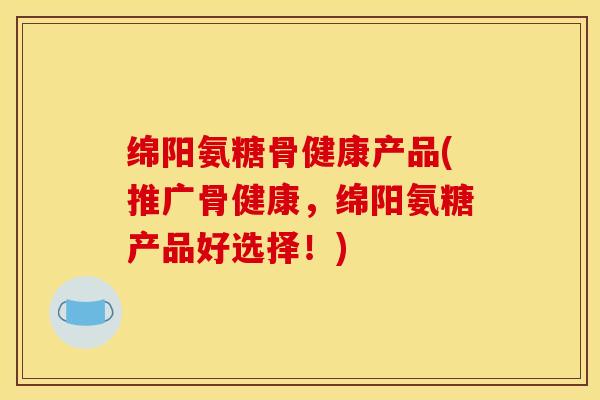绵阳氨糖骨健康产品(推广骨健康,绵阳氨糖产品好选择!) 绵阳氨糖骨健康产品(推广骨健康,绵阳氨糖产品好选择!)