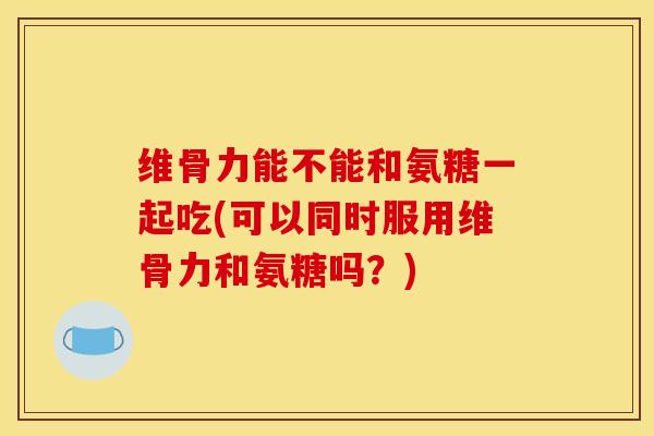 维骨力能不能和氨糖一起吃(可以同时服用维骨力和氨糖吗?) 维骨力能不能和氨糖一起吃(可以同时服用维骨力和氨糖吗?)