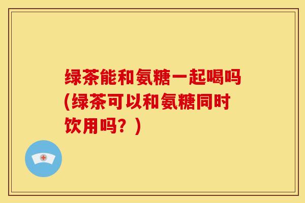 绿茶能和氨糖一起喝吗(绿茶可以和氨糖同时饮用吗？)