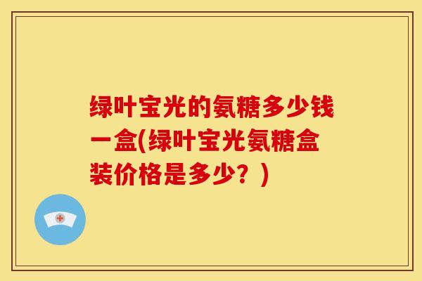 绿叶宝光的氨糖多少钱一盒(绿叶宝光氨糖盒装价格是多少?) 绿叶宝光的氨糖多少钱一盒(绿叶宝光氨糖盒装价格是多少?)