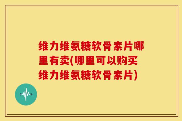 维力维氨糖软骨素片哪里有卖(哪里可以购买维力维氨糖软骨素片) 维力维氨糖软骨素片哪里有卖(哪里可以购买维力维氨糖软骨素片)