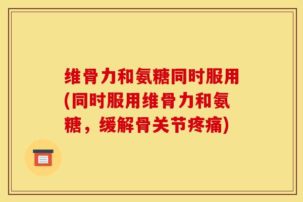 维骨力和氨糖同时服用(同时服用维骨力和氨糖,缓解骨关节) 维骨力和氨糖同时服用(同时服用维骨力和氨糖,缓解骨关节)