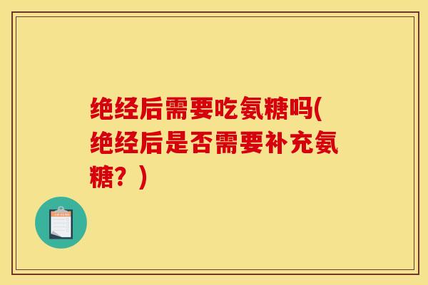 绝经后需要吃氨糖吗(绝经后是否需要补充氨糖?) 绝经后需要吃氨糖吗(绝经后是否需要补充氨糖?)