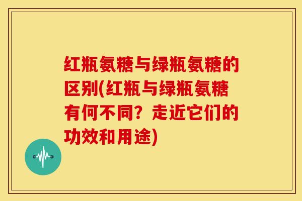 红瓶氨糖与绿瓶氨糖的区别(红瓶与绿瓶氨糖有何不同?走近它们的功效和用途) 红瓶氨糖与绿瓶氨糖的区别(红瓶与绿瓶氨糖有何不同?走近它们的功效和用途)
