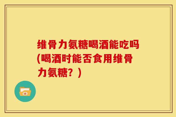 维骨力氨糖喝酒能吃吗(喝酒时能否食用维骨力氨糖?) 维骨力氨糖喝酒能吃吗(喝酒时能否食用维骨力氨糖?)