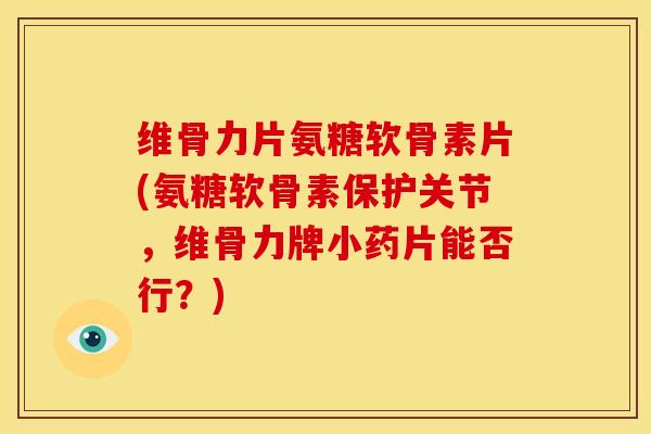 维骨力片氨糖软骨素片(氨糖软骨素保护关节，维骨力牌小药片能否行？)