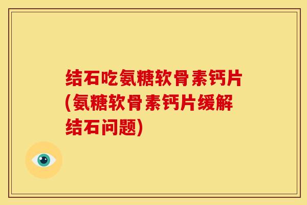 结石吃氨糖软骨素钙片(氨糖软骨素钙片缓解结石问题)