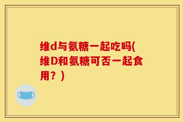 维d与氨糖一起吃吗(维D和氨糖可否一起食用?) 维d与氨糖一起吃吗(维D和氨糖可否一起食用?)