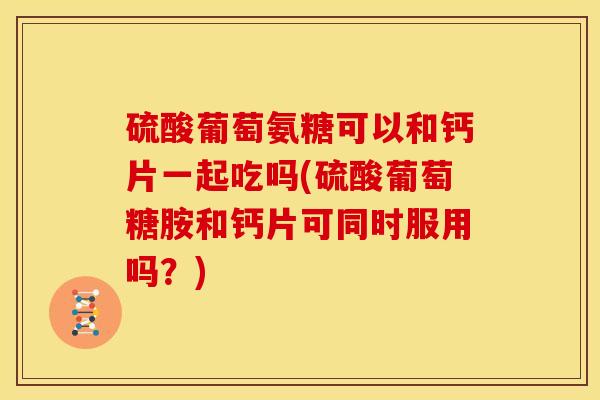 硫酸葡萄氨糖可以和钙片一起吃吗(硫酸葡萄糖胺和钙片可同时服用吗?) 硫酸葡萄氨糖可以和钙片一起吃吗(硫酸葡萄糖胺和钙片可同时服用吗?)