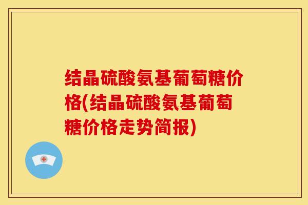 结晶硫酸氨基葡萄糖价格(结晶硫酸氨基葡萄糖价格走势简报) 结晶硫酸氨基葡萄糖价格(结晶硫酸氨基葡萄糖价格走势简报)