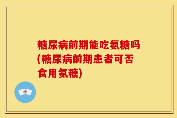 前期能吃氨糖吗(前期患者可否食用氨糖) 前期能吃氨糖吗(前期患者可否食用氨糖)