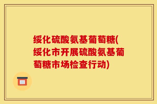 绥化硫酸氨基葡萄糖(绥化市开展硫酸氨基葡萄糖市场检查行动) 绥化硫酸氨基葡萄糖(绥化市开展硫酸氨基葡萄糖市场检查行动)