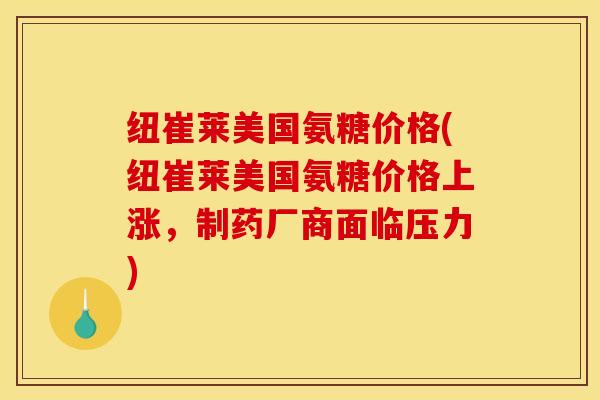 纽崔莱美国氨糖价格(纽崔莱美国氨糖价格上涨，制药厂商面临压力)