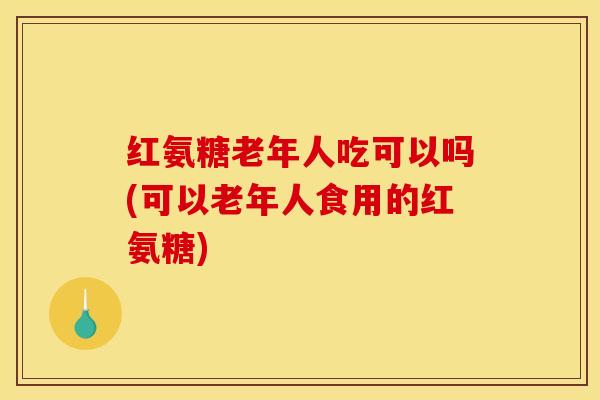 红氨糖老年人吃可以吗(可以老年人食用的红氨糖)