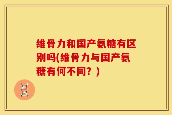 维骨力和国产氨糖有区别吗(维骨力与国产氨糖有何不同？)