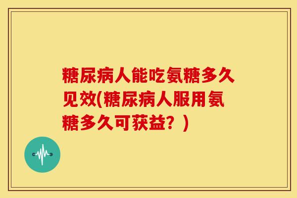 人能吃氨糖多久见效(人服用氨糖多久可获益？)