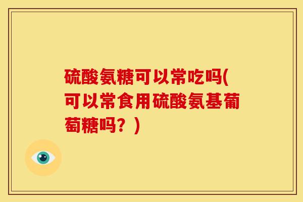 硫酸氨糖可以常吃吗(可以常食用硫酸氨基葡萄糖吗？)