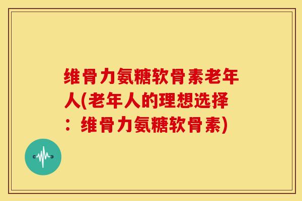 维骨力氨糖软骨素老年人(老年人的理想选择:维骨力氨糖软骨素) 维骨力氨糖软骨素老年人(老年人的理想选择:维骨力氨糖软骨素)