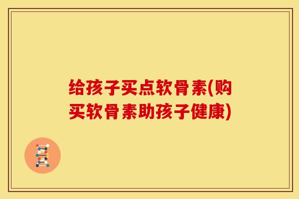 给孩子买点软骨素(购买软骨素助孩子健康) 给孩子买点软骨素(购买软骨素助孩子健康)