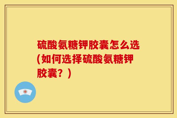硫酸氨糖钾胶囊怎么选(如何选择硫酸氨糖钾胶囊？)
