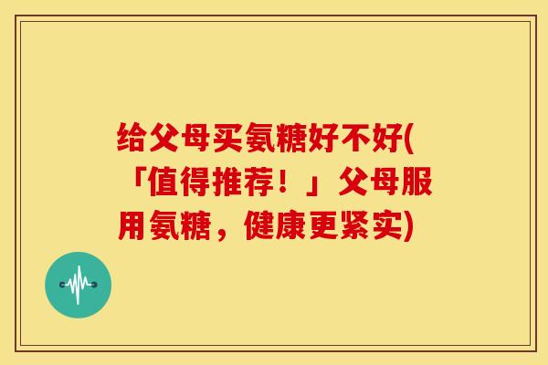 给父母买氨糖好不好(「值得推荐!」父母服用氨糖,健康更紧实) 给父母买氨糖好不好(「值得推荐!」父母服用氨糖,健康更紧实)