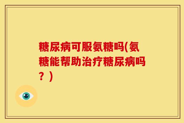 可服氨糖吗(氨糖能帮助吗?) 可服氨糖吗(氨糖能帮助吗?)