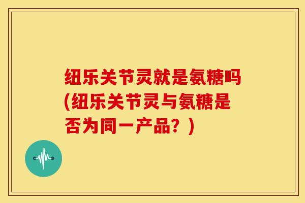 纽乐关节灵就是氨糖吗(纽乐关节灵与氨糖是否为同一产品?) 纽乐关节灵就是氨糖吗(纽乐关节灵与氨糖是否为同一产品?)