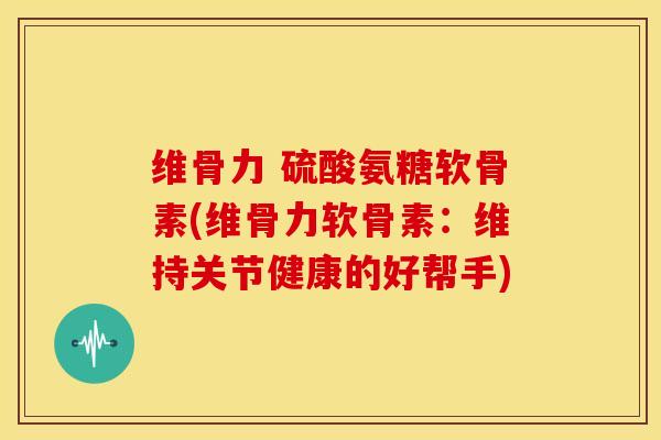 维骨力 硫酸氨糖软骨素(维骨力软骨素:维持关节健康的好帮手) 维骨力 硫酸氨糖软骨素(维骨力软骨素:维持关节健康的好帮手)