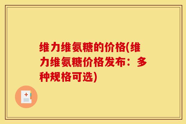 维力维氨糖的价格(维力维氨糖价格发布:多种规格可选) 维力维氨糖的价格(维力维氨糖价格发布:多种规格可选)
