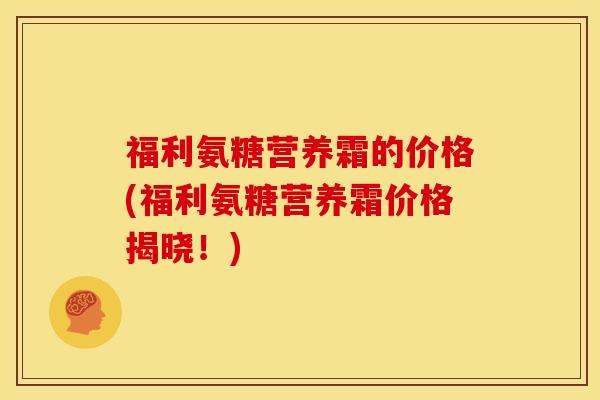 福利氨糖营养霜的价格(福利氨糖营养霜价格揭晓!) 福利氨糖营养霜的价格(福利氨糖营养霜价格揭晓!)