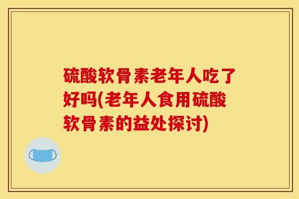 硫酸软骨素老年人吃了好吗(老年人食用硫酸软骨素的益处探讨)