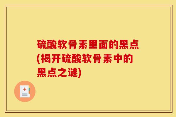 硫酸软骨素里面的黑点(揭开硫酸软骨素中的黑点之谜) 硫酸软骨素里面的黑点(揭开硫酸软骨素中的黑点之谜)