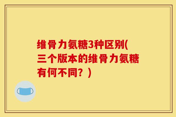 维骨力氨糖3种区别(三个版本的维骨力氨糖有何不同?) 维骨力氨糖3种区别(三个版本的维骨力氨糖有何不同?)