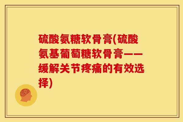 硫酸氨糖软骨膏(硫酸氨基葡萄糖软骨膏——缓解关节的有效选择)