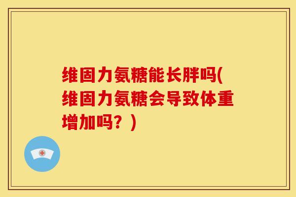 维固力氨糖能长胖吗(维固力氨糖会导致体重增加吗?) 维固力氨糖能长胖吗(维固力氨糖会导致体重增加吗?)