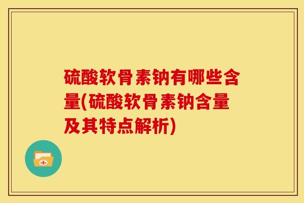 硫酸软骨素钠有哪些含量(硫酸软骨素钠含量及其特点解析)