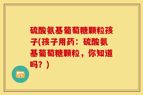 硫酸氨基葡萄糖颗粒孩子(孩子用药:硫酸氨基葡萄糖颗粒,你知道吗?) 硫酸氨基葡萄糖颗粒孩子(孩子用药:硫酸氨基葡萄糖颗粒,你知道吗?)