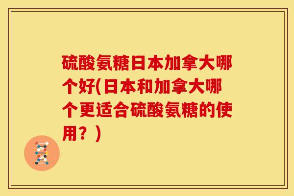 硫酸氨糖日本加拿大哪个好(日本和加拿大哪个更适合硫酸氨糖的使用?) 硫酸氨糖日本加拿大哪个好(日本和加拿大哪个更适合硫酸氨糖的使用?)
