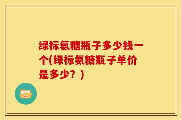 绿标氨糖瓶子多少钱一个(绿标氨糖瓶子单价是多少？)