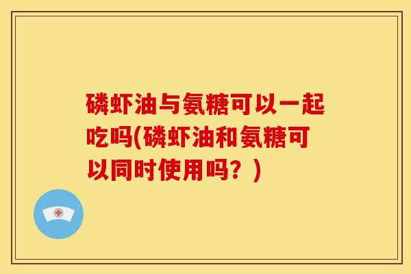 磷虾油与氨糖可以一起吃吗(磷虾油和氨糖可以同时使用吗?) 磷虾油与氨糖可以一起吃吗(磷虾油和氨糖可以同时使用吗?)