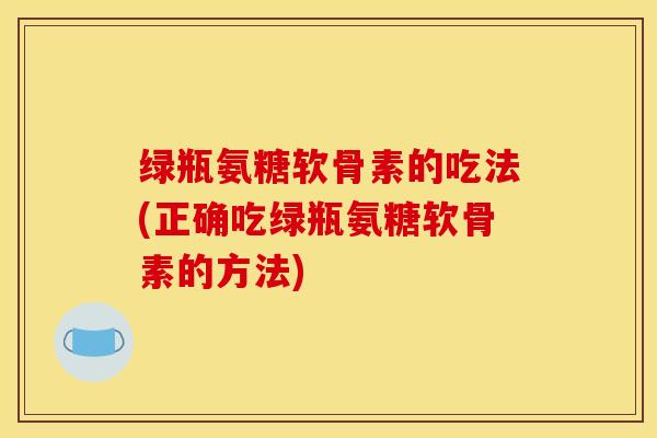 绿瓶氨糖软骨素的吃法(正确吃绿瓶氨糖软骨素的方法) 绿瓶氨糖软骨素的吃法(正确吃绿瓶氨糖软骨素的方法)
