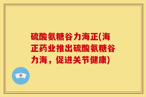 硫酸氨糖谷力海正(海正药业推出硫酸氨糖谷力海,促进关节健康) 硫酸氨糖谷力海正(海正药业推出硫酸氨糖谷力海,促进关节健康)