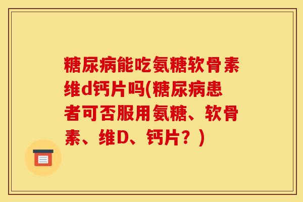 能吃氨糖软骨素维d钙片吗(患者可否服用氨糖、软骨素、维D、钙片？)